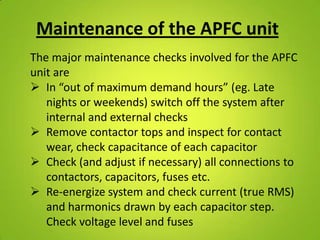 Maintenance of the APFC unit
The major maintenance checks involved for the APFC
unit are
 In “out of maximum demand hours” (eg. Late
   nights or weekends) switch off the system after
   internal and external checks
 Remove contactor tops and inspect for contact
   wear, check capacitance of each capacitor
 Check (and adjust if necessary) all connections to
   contactors, capacitors, fuses etc.
 Re-energize system and check current (true RMS)
   and harmonics drawn by each capacitor step.
   Check voltage level and fuses
 