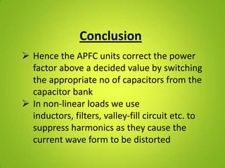 Conclusion
 Hence the APFC units correct the power
  factor above a decided value by switching
  the appropriate no of capacitors from the
  capacitor bank
 In non-linear loads we use
  inductors, filters, valley-fill circuit etc. to
  suppress harmonics as they cause the
  current wave form to be distorted
 