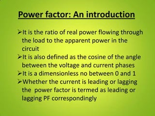 Power factor: An introduction
It is the ratio of real power flowing through
 the load to the apparent power in the
 circuit
It is also defined as the cosine of the angle
 between the voltage and current phases
It is a dimensionless no between 0 and 1
Whether the current is leading or lagging
 the power factor is termed as leading or
 lagging PF correspondingly
 