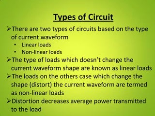 Types of Circuit
There are two types of circuits based on the type
 of current waveform
  • Linear loads
  • Non-linear loads
The type of loads which doesn’t change the
 current waveform shape are known as linear loads
The loads on the others case which change the
 shape (distort) the current waveform are termed
 as non-linear loads
Distortion decreases average power transmitted
 to the load
 