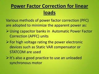 Power Factor Correction for linear
               loads
Various methods of power factor correction (PFC)
are adopted to minimize the apparent power as:
 Using capacitor banks in Automatic Power Factor
  Correction (APFC) units
 For high voltage rating the power electronic
  devices such as Static VAR compensator or
  STATCOM are used
 It’s also a good practice to use an unloaded
  synchronous motor
 