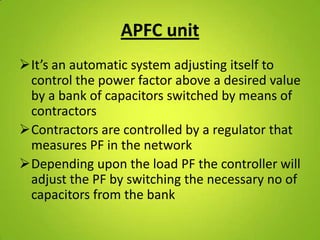 APFC unit
It’s an automatic system adjusting itself to
 control the power factor above a desired value
 by a bank of capacitors switched by means of
 contractors
Contractors are controlled by a regulator that
 measures PF in the network
Depending upon the load PF the controller will
 adjust the PF by switching the necessary no of
 capacitors from the bank
 
