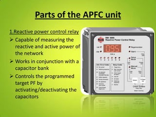 Parts of the APFC unit
1.Reactive power control relay
 Capable of measuring the
   reactive and active power of
   the network
 Works in conjunction with a
   capacitor bank
 Controls the programmed
   target PF by
   activating/deactivating the
   capacitors
 
