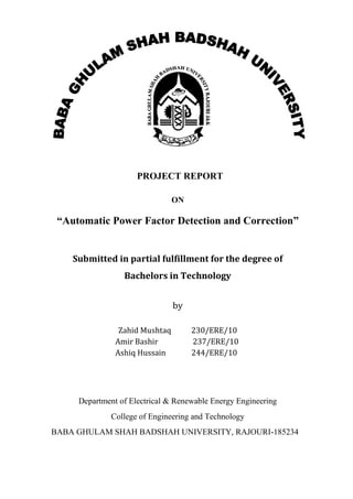 PROJECT REPORT
ON
“Automatic Power Factor Detection and Correction”
Submitted in partial fulfillment for the degree of
Bachelors in Technology
by
Zahid Mushtaq 230/ERE/10
Amir Bashir 237/ERE/10
Ashiq Hussain 244/ERE/10
Department of Electrical & Renewable Energy Engineering
College of Engineering and Technology
BABA GHULAM SHAH BADSHAH UNIVERSITY, RAJOURI-185234
 