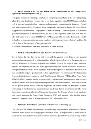 12 | P a g e
 Recent Trends in SCADA and Power Factor Compensation on low Voltage Power
Systems for Advanced Smart Grid. [6]
This paper presents an extending a smart grid to switched capacitor banks at the low-voltage three-
phase four-wire distribution systems. New power factor regulators using MSP430 microcontrollers
will be proposed instead of ordinary regulators to be suitable for connecting to the Supervisory Control
and Data Acquisition (SCADA) system that actually has been implemented since 2005 in the Middle
Egypt Electricity Distribution Company (MEEDCO). In MEEDCO, there are quite a lot of mounted
power factor regulators in different locations, but most of these regulators are far from each other and
also far from the control center of MEEDCO's SCADA system. This paper also discusses the suitable
technology to communicate the suggested regulators with the control center efficiently and how this
will be done in the framework of a secure smart grid.
Keywords— Data Transfer, MSP430, Smart Grid, SCADA, Security.
 Analysis of Rectifier Circuits with Power Factor Correction. [7]
Power Factor, the ratio between the real power and the apparent power forms a very essential
parameter in power system. It is indicative of how effectively the real power of the system has been
utilized. With rapid development in power semiconductor devices, the usage of power electronic
systems has expanded to new and wide application range that include residential, commercial,
aerospace and many others. Power electronic interfaces have proved to be superior. However, their
non‐linear behavior puts a question mark on their high efficiency. The current drawn by the interfaces
from the line is distorted resulting in a high Total Harmonic Distortion (THD) and low Power Factor
(PF). Individually, a device with harmonic current does not pose much serious problem however when
used on a massive scale the utility power supply condition could be deteriorated. Other adverse effects
on the power system include increased magnitudes of neutral currents in three‐phase systems,
overheating in transformers and induction motors etc. Hence, there is a continuous need for power
factor improvement and reduction of line current harmonics. Development of new circuit topologies
and control strategies for Power Factor Correction (PFC) and harmonic reduction has become
essential. This project aims to develop a circuit for PFC using passive filters.
 Automatic Power Factor Correction by Continuous Monitoring. [8]
The Purpose of this paper is implementing a new technology for power factor improvement of 3 phase
induction motor as well as for single phase induction motor , as improvement of power factor is
necessary for industrial as well as domestic areas & to make power factor as close as unity without
 