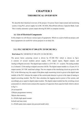 14 | P a g e
CHAPTER 3
THEORETICAL OVERVIEW
We describe their theatrical overview of the project. For power factor improvement and monitoring
system, Using PLC, power supply Ac to DC, SCADA, MicroWind software, Capacitor Bank, Load.
This is totally automatic system output showing SCADA in computer monitor.
3.1 List of Electrical Components
In this chapter we will discuss various types of equipments. Which we used to build our project, and
these equipments are useful for various projects in our daily life.
3.1.1 PLC SIEMENS S7 200 (CPU 215 DC/DC/DC):
Brief about PLC SIEMENS S7 200 (CPU 215 DC/DC/DC)
The power factor correcting circuit is driven by S7-300 PLC which is shown in fig.4,
it consists of several modules power supply, CPU, digital inputs, Digital outputs, and
Analog to-Digital converter. The digital input module is a 24 V DC, 13- - ut ports. The analog module
is a 2-channel, 12-bit analog to-digital converter (ACD). The digital output module is a 32 port, 0.5 A
output current, 24 V DC rated load voltage. The two outputs of the interfacing circuit are given to the
PLC in the following way; the output of the phase angle measuring circuit is given to the digital input
module of the PLC whereas the output of the current peak detector is given to the input of analog to
digital converting module. The PLC then calculates the lagging reactive power of the system, and
accordingly gives signal to digital output module. The digital output module has the switching circuit
connected to it, which in turn connects the sequence of capacitors from capacitor bank which is shown
in fig.3.1.
24 on board I/O
12kbytes programmer memory
5kbytes data memory
6 x 30 kHz high speed counter
In-built real time clock
4 x 20 kHz pulse train outputs (dc powered model only)
 