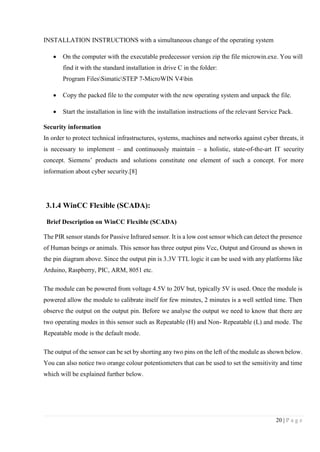 20 | P a g e
INSTALLATION INSTRUCTIONS with a simultaneous change of the operating system
 On the computer with the executable predecessor version zip the file microwin.exe. You will
find it with the standard installation in drive C in the folder:
Program FilesSimaticSTEP 7-MicroWIN V4bin
 Copy the packed file to the computer with the new operating system and unpack the file.
 Start the installation in line with the installation instructions of the relevant Service Pack.
Security information
In order to protect technical infrastructures, systems, machines and networks against cyber threats, it
is necessary to implement – and continuously maintain – a holistic, state-of-the-art IT security
concept. Siemens’ products and solutions constitute one element of such a concept. For more
information about cyber security.[8]
3.1.4 WinCC Flexible (SCADA):
Brief Description on WinCC Flexible (SCADA)
The PIR sensor stands for Passive Infrared sensor. It is a low cost sensor which can detect the presence
of Human beings or animals. This sensor has three output pins Vcc, Output and Ground as shown in
the pin diagram above. Since the output pin is 3.3V TTL logic it can be used with any platforms like
Arduino, Raspberry, PIC, ARM, 8051 etc.
The module can be powered from voltage 4.5V to 20V but, typically 5V is used. Once the module is
powered allow the module to calibrate itself for few minutes, 2 minutes is a well settled time. Then
observe the output on the output pin. Before we analyse the output we need to know that there are
two operating modes in this sensor such as Repeatable (H) and Non- Repeatable (L) and mode. The
Repeatable mode is the default mode.
The output of the sensor can be set by shorting any two pins on the left of the module as shown below.
You can also notice two orange colour potentiometers that can be used to set the sensitivity and time
which will be explained further below.
 