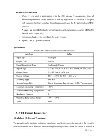 28 | P a g e
Technical characteristics
 When 4116 is used in combination with the 4501 display / programming front, all
operational parameters can be modified to suit any application. As the 4116 is designed
with electronic hardware switches, it is not necessary to open the device for setting of DIP-
switches.
 A green / red front LED indicates normal operation and malfunction. A yellow LED is ON
for each active output relay.
 Continuous check of vital stored data for safety reasons.
 4-port 2.3 kVAC galvanic isolation.
Specifications
Table 3.4: PR-4116 Universal Transmitter and Confrontation
Attribute Value
Input Type Analogue
Output Type Current
Signal Conditioner Type Analogue to Current
Input Range 0 → 12 V dc, 0 → 20 mA, 4 → 20 mA, 10 MΩ, 20 Ω
Output Range 0 → 10 V dc, 0 → 20 mA
Supply Voltage 19.2 → 300 V dc, 21.6 → 253 V ac
Mounting Type DIN Rail
Sensor Compatibility Linear Resistance, Potentiometer, RTD, Thermocouple
Minimum Operating Temperature -20°C
Maximum Operating Temperature +60°C
Number of Channels 1
Operating Temperature Range -20 → +60 °C
Series 4116
3.1.9 CT-Current Transformer:
Brief about CT-Current Transformer
The current transformer is an instrument transformer used to step-down the current in the circuit to
measurable values and is thus used for measuring alternating currents. When the current in a circuit is
 