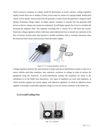 33 | P a g e
which excessive variations in voltage would be detrimental. In motor vehicles, voltage regulators
rapidly switch from one to another of three circuit states by means of a spring-loaded, double-pole
switch. At low speeds, some current from the generator is used to boost the generator’s magnetic field,
thereby increasing voltage output. At higher speeds, resistance is inserted into the generator-field
circuit so that its voltage and current are moderated. At still higher speeds, the circuit is switched off,
lowering the magnetic field. The regulator switching rate is usually 50 to 200 times per second.
Electronic voltage regulators utilize solid-state semiconductor devices to smooth out variations in the
flow of current. In most cases, they operate as variable resistances; that is, resistance decreases when
the electrical load is heavy and increases when the load is lighter.
Figure 3.11.2: Voltage Regulator and Pin out
Voltage regulators perform the same function in large-scale power-distribution systems as they do in
motor vehicles and other machines; they minimize variations in voltage in order to protect the
equipment using the electricity. In power-distribution systems the regulators are either in the
substations or on the feeder lines themselves. Two types of regulators are used: step regulators, in
which switches regulate the current supply, and induction regulators, in which an induction motor
supplies a secondary, continually adjusted voltage to even out current variations in the feeder line.
3.2.4 Load/Cooling Fan:
Fig. 3.13: Load Fan
 