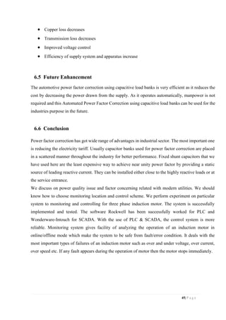 45| P a g e
 Copper loss decreases
 Transmission loss decreases
 Improved voltage control
 Efficiency of supply system and apparatus increase
6.5 Future Enhancement
The automotive power factor correction using capacitive load banks is very efficient as it reduces the
cost by decreasing the power drawn from the supply. As it operates automatically, manpower is not
required and this Automated Power Factor Correction using capacitive load banks can be used for the
industries purpose in the future.
6.6 Conclusion
Power factor correction has got wide range of advantages in industrial sector. The most important one
is reducing the electricity tariff. Usually capacitor banks used for power factor correction are placed
in a scattered manner throughout the industry for better performance. Fixed shunt capacitors that we
have used here are the least expensive way to achieve near unity power factor by providing a static
source of leading reactive current. They can be installed either close to the highly reactive loads or at
the service entrance.
We discuss on power quality issue and factor concerning related with modern utilities. We should
know how to choose monitoring location and control scheme. We perform experiment on particular
system to monitoring and controlling for three phase induction motor. The system is successfully
implemented and tested. The software Rockwell has been successfully worked for PLC and
Wonderware-Intouch for SCADA. With the use of PLC & SCADA, the control system is more
reliable. Monitoring system gives facility of analyzing the operation of an induction motor in
online/offline mode which make the system to be safe from fault/error condition. It deals with the
most important types of failures of an induction motor such as over and under voltage, over current,
over speed etc. If any fault appears during the operation of motor then the motor stops immediately.
 