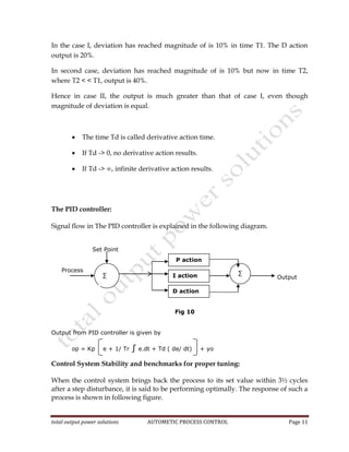 total output power solutions AUTOMETIC PROCESS CONTROL Page 11
In the case I, deviation has reached magnitude of is 10% in time T1. The D action
output is 20%.
In second case, deviation has reached magnitude of is 10% but now in time T2,
where T2 < < T1, output is 40%.
Hence in case II, the output is much greater than that of case I, even though
magnitude of deviation is equal.
 The time Td is called derivative action time.
 If Td -> 0, no derivative action results.
 If Td -> ∞, infinite derivative action results.
The PID controller:
Signal flow in The PID controller is explained in the following diagram.
Set Point
Process
Output
Fig 10
Output from PID controller is given by
op = Kp e + 1/ Tr ∫ e.dt + Td ( de/ dt) + yo
Control System Stability and benchmarks for proper tuning:
When the control system brings back the process to its set value within 3½ cycles
after a step disturbance, it is said to be performing optimally. The response of such a
process is shown in following figure.
P action
I action
D action
∑ ∑
 