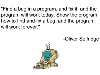 "Find a bug in a program, and fix it, and the
program will work today. Show the program
how to find and fix a bug, and the program
will work forever."

                             -Oliver Selfridge
 