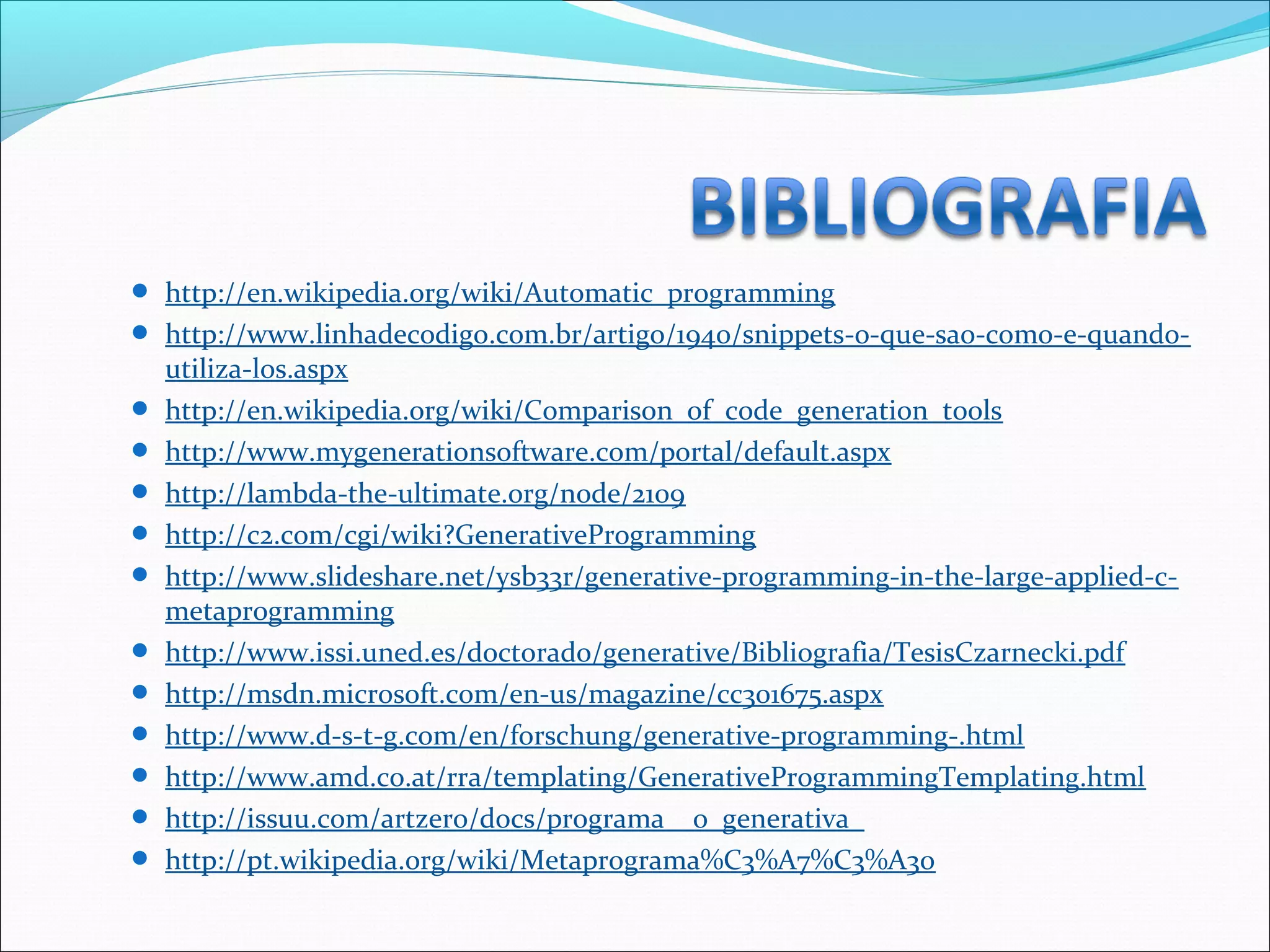  http://en.wikipedia.org/wiki/Automatic_programming
 http://www.linhadecodigo.com.br/artigo/1940/snippets-o-que-sao-como-e-quando-
utiliza-los.aspx
 http://en.wikipedia.org/wiki/Comparison_of_code_generation_tools
 http://www.mygenerationsoftware.com/portal/default.aspx
 http://lambda-the-ultimate.org/node/2109
 http://c2.com/cgi/wiki?GenerativeProgramming
 http://www.slideshare.net/ysb33r/generative-programming-in-the-large-applied-c-
metaprogramming
 http://www.issi.uned.es/doctorado/generative/Bibliografia/TesisCzarnecki.pdf
 http://msdn.microsoft.com/en-us/magazine/cc301675.aspx
 http://www.d-s-t-g.com/en/forschung/generative-programming-.html
 http://www.amd.co.at/rra/templating/GenerativeProgrammingTemplating.html
 http://issuu.com/artzero/docs/programa__o_generativa_
 http://pt.wikipedia.org/wiki/Metaprograma%C3%A7%C3%A3o
 
