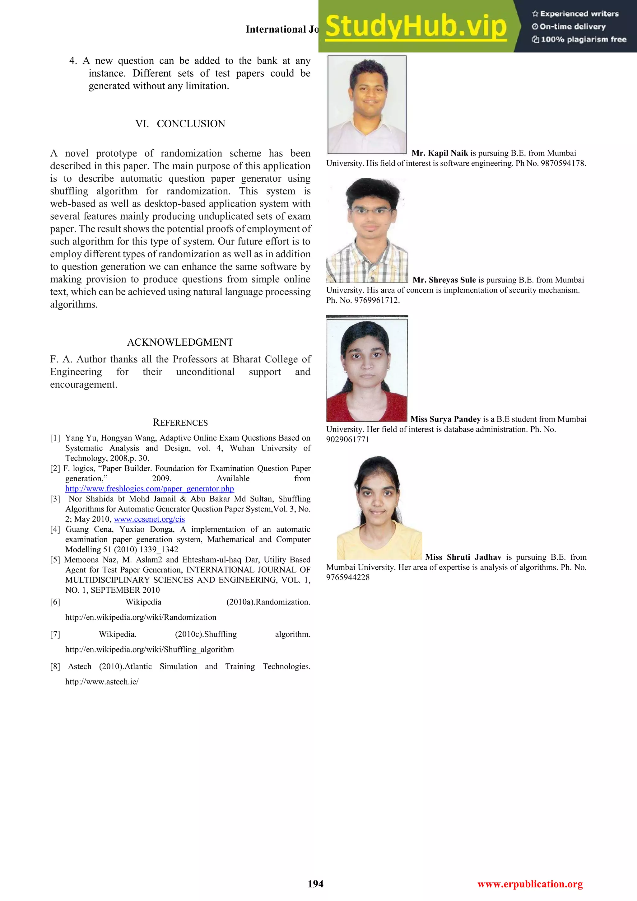 International Journal of Engineering and Technical Research (IJETR)
ISSN: 2321-0869, Volume-2, Issue-12, December 2014
194 www.erpublication.org
4. A new question can be added to the bank at any
instance. Different sets of test papers could be
generated without any limitation.
VI. CONCLUSION
A novel prototype of randomization scheme has been
described in this paper. The main purpose of this application
is to describe automatic question paper generator using
shuffling algorithm for randomization. This system is
web-based as well as desktop-based application system with
several features mainly producing unduplicated sets of exam
paper. The result shows the potential proofs of employment of
such algorithm for this type of system. Our future effort is to
employ different types of randomization as well as in addition
to question generation we can enhance the same software by
making provision to produce questions from simple online
text, which can be achieved using natural language processing
algorithms.
ACKNOWLEDGMENT
F. A. Author thanks all the Professors at Bharat College of
Engineering for their unconditional support and
encouragement.
REFERENCES
[1] Yang Yu, Hongyan Wang, Adaptive Online Exam Questions Based on
Systematic Analysis and Design, vol. 4, Wuhan University of
Technology, 2008,p. 30.
[2] F. logics, “Paper Builder. Foundation for Examination Question Paper
generation,” 2009. Available from
http://www.freshlogics.com/paper_generator.php
[3] Nor Shahida bt Mohd Jamail & Abu Bakar Md Sultan, Shuffling
Algorithms for Automatic Generator Question Paper System,Vol. 3, No.
2; May 2010, www.ccsenet.org/cis
[4] Guang Cena, Yuxiao Donga, A implementation of an automatic
examination paper generation system, Mathematical and Computer
Modelling 51 (2010) 1339_1342
[5] Memoona Naz, M. Aslam2 and Ehtesham-ul-haq Dar, Utility Based
Agent for Test Paper Generation, INTERNATIONAL JOURNAL OF
MULTIDISCIPLINARY SCIENCES AND ENGINEERING, VOL. 1,
NO. 1, SEPTEMBER 2010
[6] Wikipedia (2010a).Randomization.
http://en.wikipedia.org/wiki/Randomization
[7] Wikipedia. (2010c).Shuffling algorithm.
http://en.wikipedia.org/wiki/Shuffling_algorithm
[8] Astech (2010).Atlantic Simulation and Training Technologies.
http://www.astech.ie/
Mr. Kapil Naik is pursuing B.E. from Mumbai
University. His field of interest is software engineering. Ph No. 9870594178.
Mr. Shreyas Sule is pursuing B.E. from Mumbai
University. His area of concern is implementation of security mechanism.
Ph. No. 9769961712.
Miss Surya Pandey is a B.E student from Mumbai
University. Her field of interest is database administration. Ph. No.
9029061771
Miss Shruti Jadhav is pursuing B.E. from
Mumbai University. Her area of expertise is analysis of algorithms. Ph. No.
9765944228
 