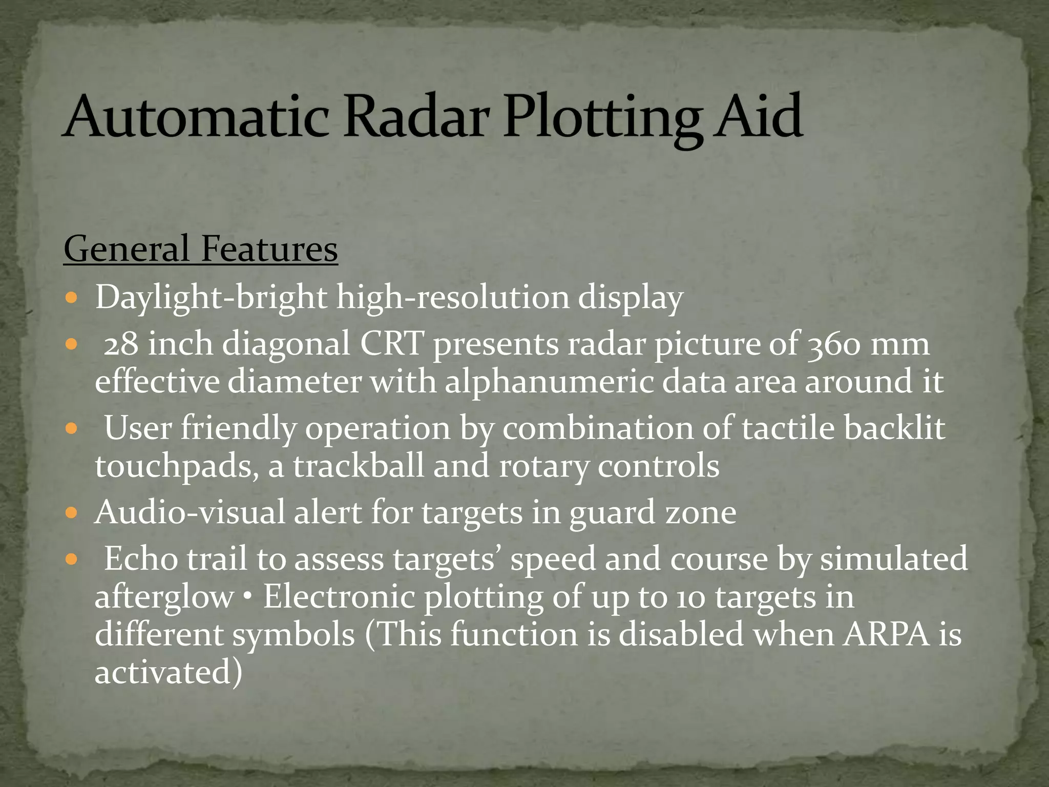 General Features
 Daylight-bright high-resolution display
 28 inch diagonal CRT presents radar picture of 360 mm
effective diameter with alphanumeric data area around it
 User friendly operation by combination of tactile backlit
touchpads, a trackball and rotary controls
 Audio-visual alert for targets in guard zone
 Echo trail to assess targets’ speed and course by simulated
afterglow • Electronic plotting of up to 10 targets in
different symbols (This function is disabled when ARPA is
activated)
 