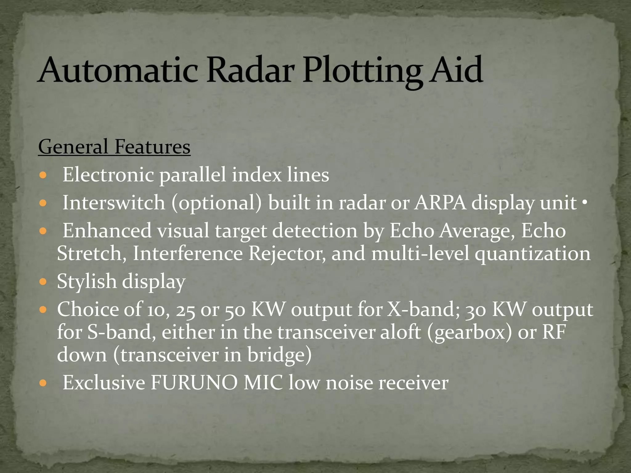 General Features
 Electronic parallel index lines
 Interswitch (optional) built in radar or ARPA display unit •
 Enhanced visual target detection by Echo Average, Echo
Stretch, Interference Rejector, and multi-level quantization
 Stylish display
 Choice of 10, 25 or 50 KW output for X-band; 30 KW output
for S-band, either in the transceiver aloft (gearbox) or RF
down (transceiver in bridge)
 Exclusive FURUNO MIC low noise receiver
 