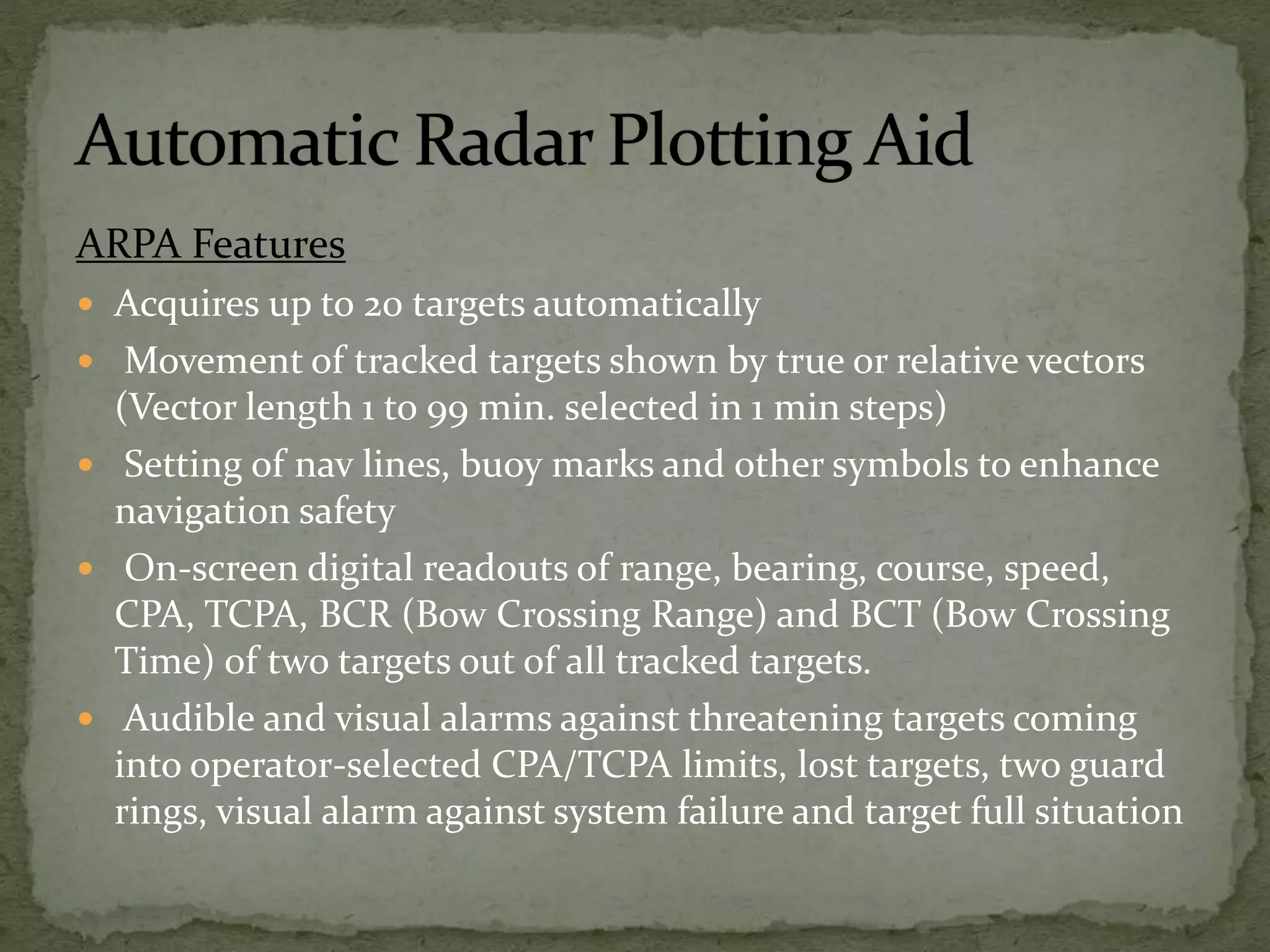 ARPA Features
 Acquires up to 20 targets automatically
 Movement of tracked targets shown by true or relative vectors
(Vector length 1 to 99 min. selected in 1 min steps)
 Setting of nav lines, buoy marks and other symbols to enhance
navigation safety
 On-screen digital readouts of range, bearing, course, speed,
CPA, TCPA, BCR (Bow Crossing Range) and BCT (Bow Crossing
Time) of two targets out of all tracked targets.
 Audible and visual alarms against threatening targets coming
into operator-selected CPA/TCPA limits, lost targets, two guard
rings, visual alarm against system failure and target full situation
 