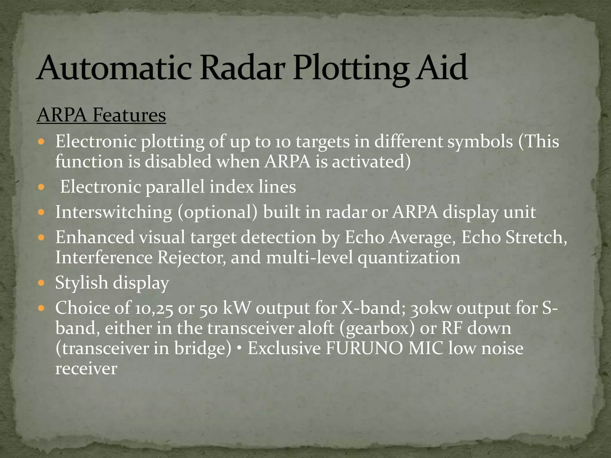 ARPA Features
 Electronic plotting of up to 10 targets in different symbols (This
function is disabled when ARPA is activated)
 Electronic parallel index lines
 Interswitching (optional) built in radar or ARPA display unit
 Enhanced visual target detection by Echo Average, Echo Stretch,
Interference Rejector, and multi-level quantization
 Stylish display
 Choice of 10,25 or 50 kW output for X-band; 30kw output for S-
band, either in the transceiver aloft (gearbox) or RF down
(transceiver in bridge) • Exclusive FURUNO MIC low noise
receiver
 