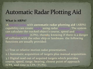 What is ARPA?
•A marine radar with automatic radar plotting aid (ARPA)
capability can create tracks using radar contacts. The system
can calculate the tracked object's course, speed and closest
point of approach (CPA), thereby knowing if there is a danger
of collision with the other ship or landmass. the following
functions are usually provided:
1.) True or relative motion radar presentation.
2.) Automatic acquisition of targets plus manual acquisition.
3.) Digital read-out of acquired targets which provides
course, speed, range, bearing, closest point of approach
(CPA, and time to CPA (TCPA).
 