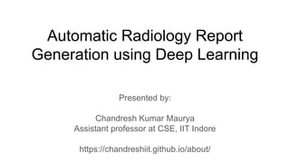 Automatic Radiology Report
Generation using Deep Learning
Presented by:
Chandresh Kumar Maurya
Assistant professor at CSE, IIT Indore
https://chandreshiit.github.io/about/
 