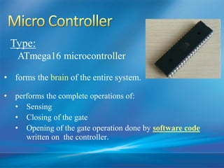 • forms the brain of the entire system.
• performs the complete operations of:
• Sensing
• Closing of the gate
• Opening of the gate operation done by software code
written on the controller.
Type:
ATmega16 microcontroller
 