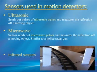 • Ultrasonic
Sends out pulses of ultrasonic waves and measures the reflection
off a moving object.
• Microwave
Sensor sends out microwave pulses and measures the reflection off
a moving object. Similar to a police radar gun.
• infrared sensors
 