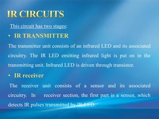 This circuit has two stages:
• IR TRANSMITTER
The transmitter unit consists of an infrared LED and its associated
circuitry. The IR LED emitting infrared light is put on in the
transmitting unit. Infrared LED is driven through transistor.
• IR receiver
The receiver unit consists of a sensor and its associated
circuitry. In receiver section, the first part is a sensor, which
detects IR pulses transmitted by IR-LED.
 