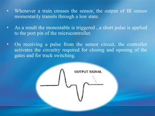 • Whenever a train crosses the sensor, the output of IR sensor
momentarily transits through a low state.
• As a result the monostable is triggered , a short pulse is applied
to the port pin of the microcontroller.
• On receiving a pulse from the sensor circuit, the controller
activates the circuitry required for closing and opening of the
gates and for track switching.
 
