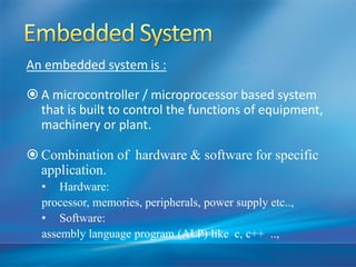 An embedded system is :
 A microcontroller / microprocessor based system
that is built to control the functions of equipment,
machinery or plant.
 Combination of hardware & software for specific
application.
• Hardware:
processor, memories, peripherals, power supply etc..,
• Software:
assembly language program (ALP) like c, c++ ..,
 