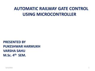 AUTOMATIC RAILWAY GATE CONTROL
USING MICROCONTROLLER
PRESENTED BY
PUKESHWAR HARMUKH
VARSHA SAHU
M.Sc. 4th SEM.
6/12/2016 1
 