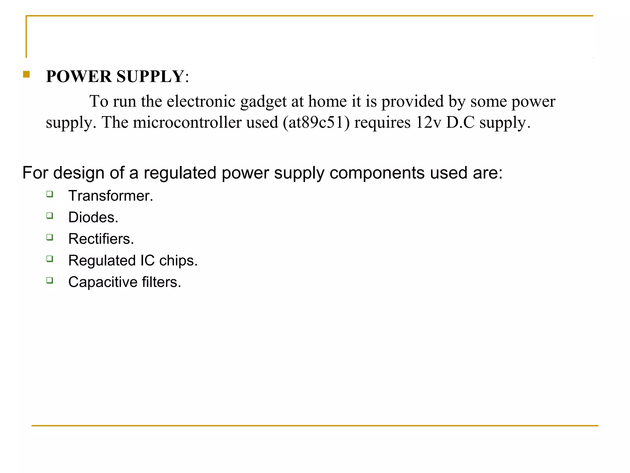    POWER SUPPLY:
          To run the electronic gadget at home it is provided by some power
    supply. The microcontroller used (at89c51) requires 12v D.C supply .

For design of a regulated power supply components used are:
       Transformer.
       Diodes.
       Rectifiers.
       Regulated IC chips.
       Capacitive filters.
 