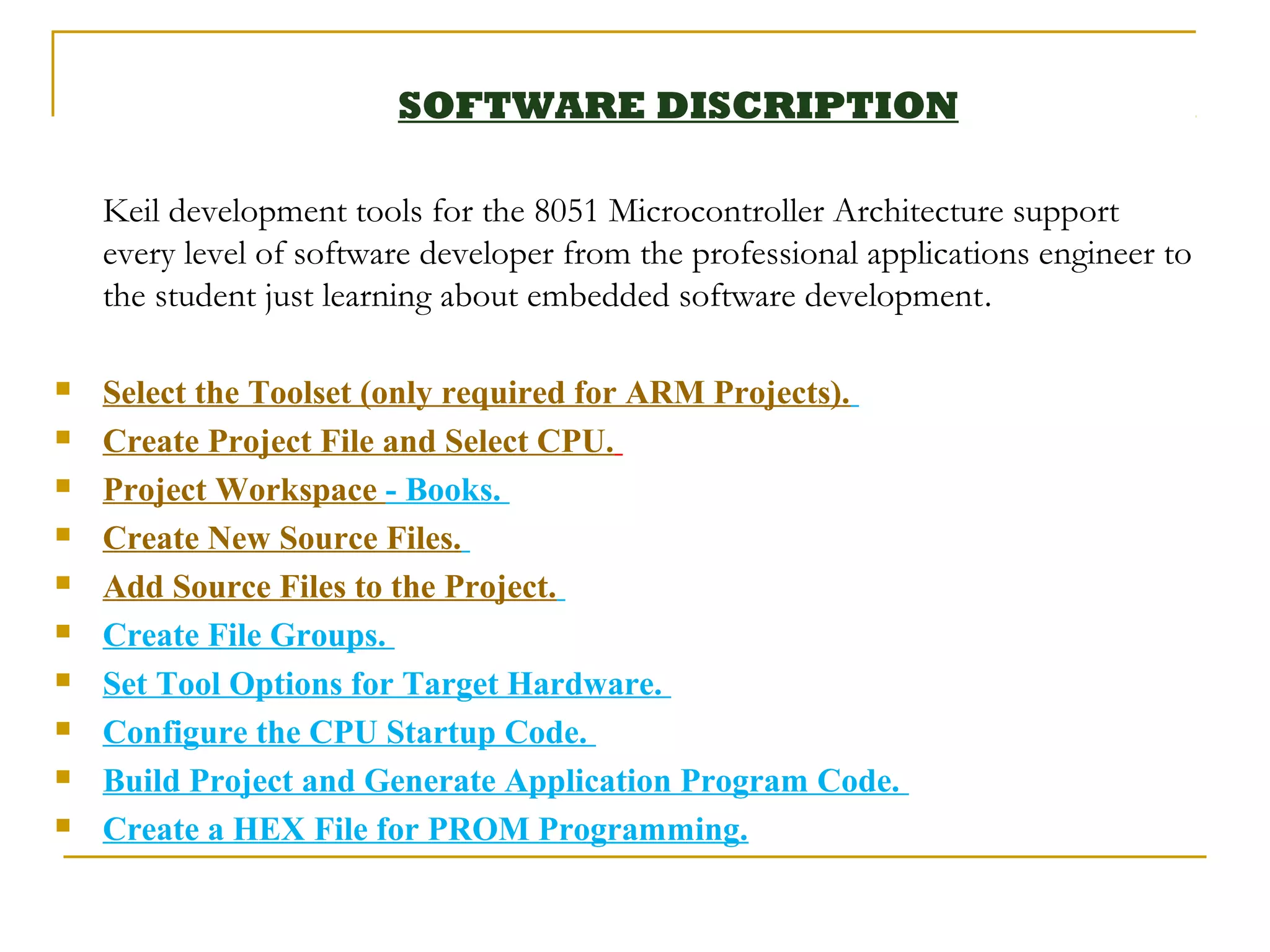 SOFTWARE DISCRIPTION

    Keil development tools for the 8051 Microcontroller Architecture support
    every level of software developer from the professional applications engineer to
    the student just learning about embedded software development.

   Select the Toolset (only required for ARM Projects).
   Create Project File and Select CPU.
   Project Workspace - Books.
   Create New Source Files.
   Add Source Files to the Project.
   Create File Groups.
   Set Tool Options for Target Hardware.
   Configure the CPU Startup Code.
   Build Project and Generate Application Program Code.
   Create a HEX File for PROM Programming.
 