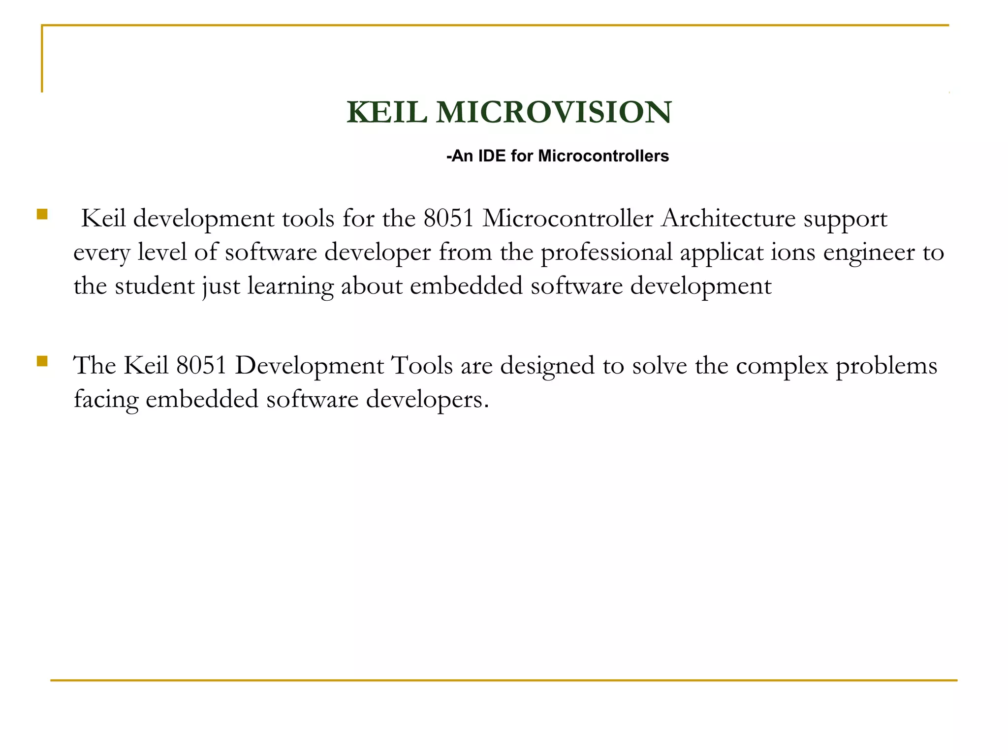 KEIL MICROVISION
                                      -An IDE for Microcontrollers


    Keil development tools for the 8051 Microcontroller Architecture support
    every level of software developer from the professional applicat ions engineer to
    the student just learning about embedded software development

   The Keil 8051 Development Tools are designed to solve the complex problems
    facing embedded software developers.
 