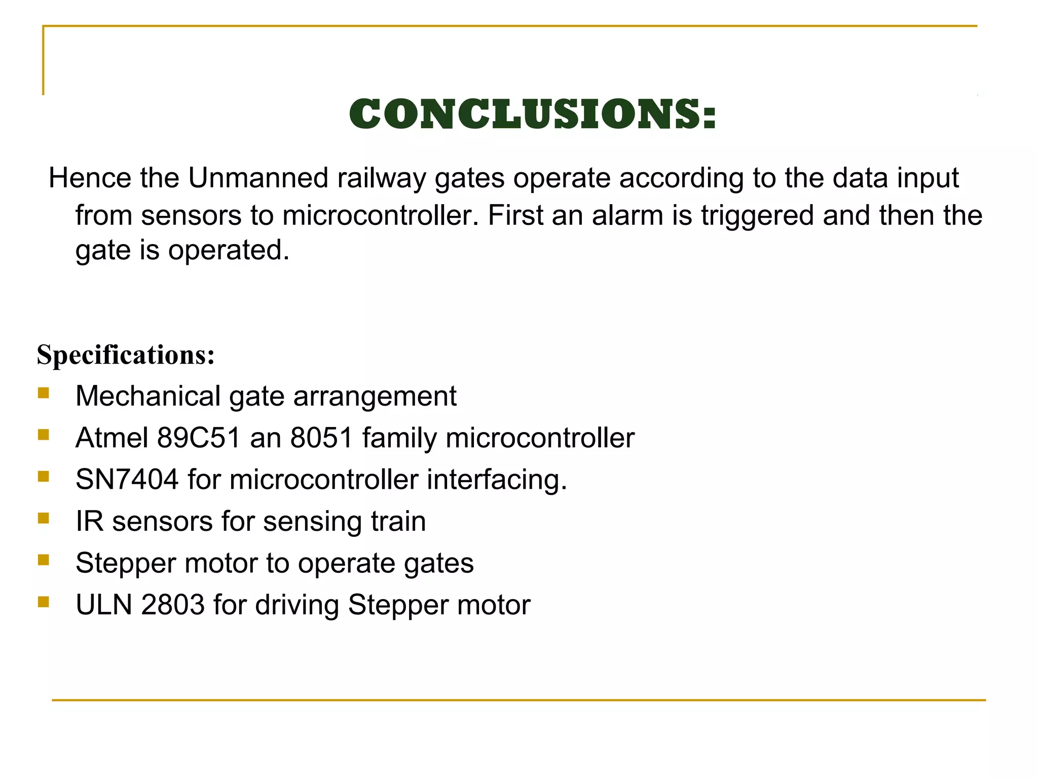 CONCLUSIONS:
Hence the Unmanned railway gates operate according to the data input
 from sensors to microcontroller. First an alarm is triggered and then the
 gate is operated.


Specifications:
 Mechanical gate arrangement

 Atmel 89C51 an 8051 family microcontroller

 SN7404 for microcontroller interfacing.

 IR sensors for sensing train

 Stepper motor to operate gates

 ULN 2803 for driving Stepper motor
 