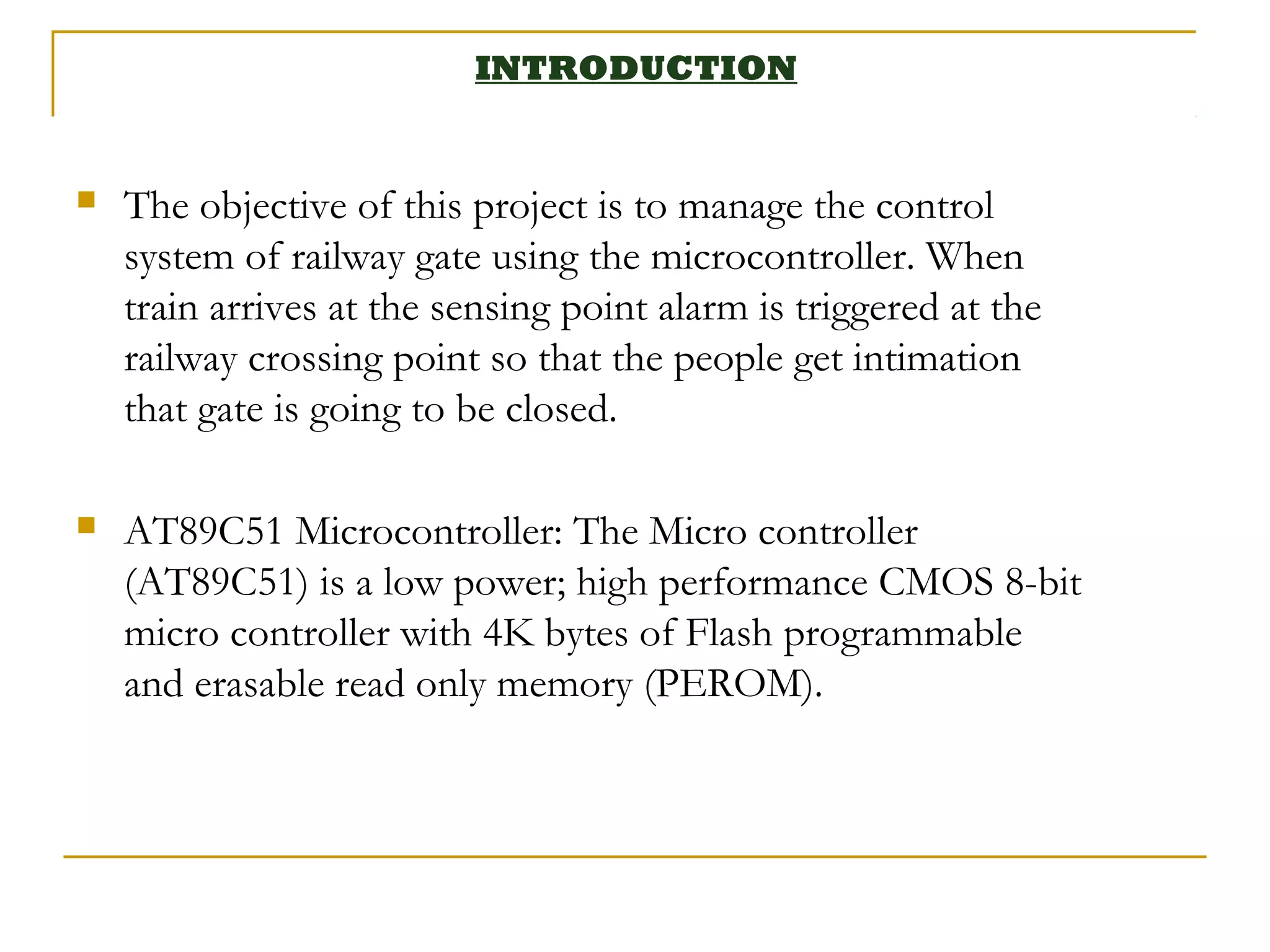 INTRODUCTION


   The objective of this project is to manage the control
    system of railway gate using the microcontroller. When
    train arrives at the sensing point alarm is triggered at the
    railway crossing point so that the people get intimation
    that gate is going to be closed.

   AT89C51 Microcontroller: The Micro controller
    (AT89C51) is a low power; high performance CMOS 8-bit
    micro controller with 4K bytes of Flash programmable
    and erasable read only memory (PEROM).
 