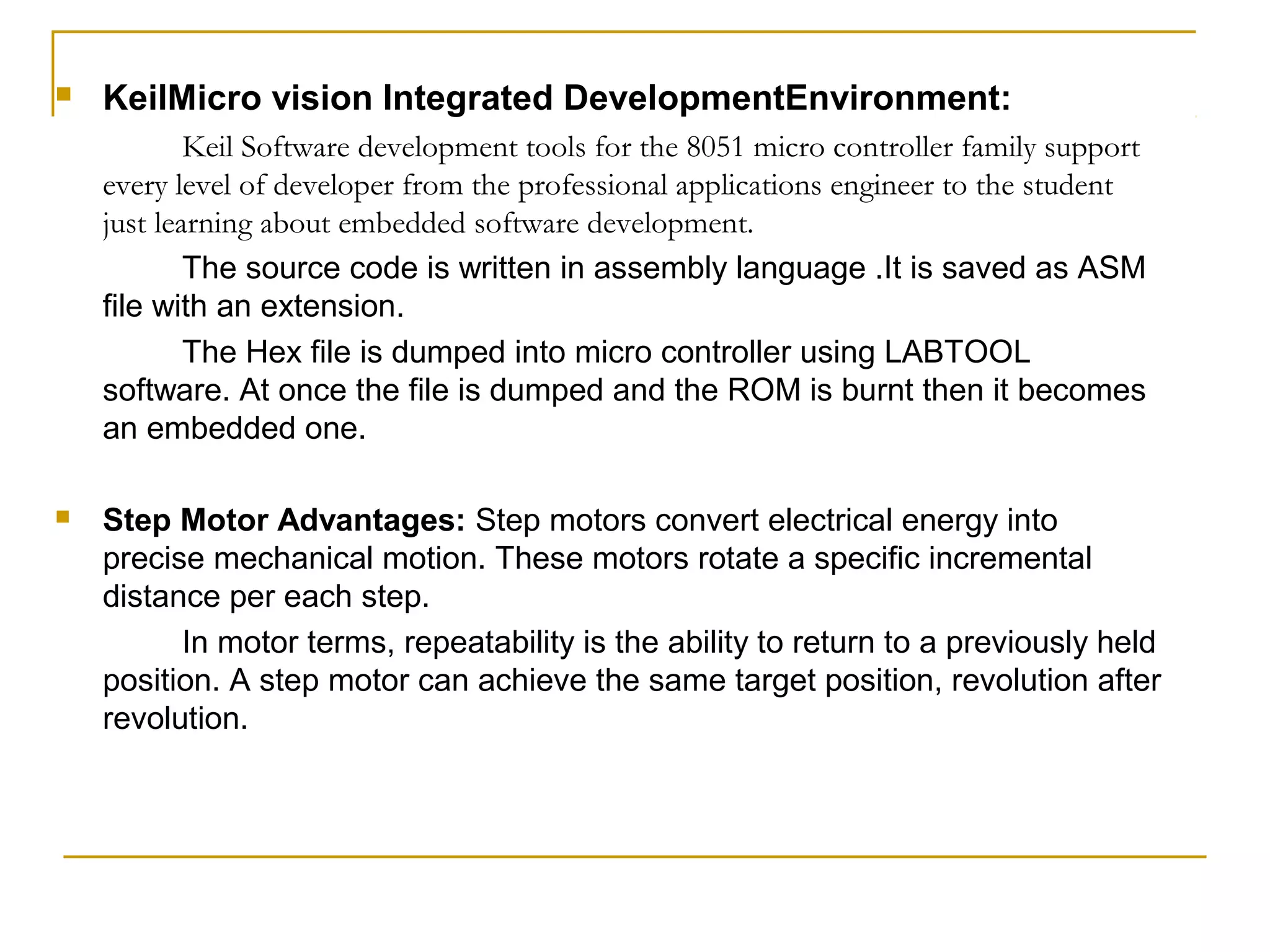    KeilMicro vision Integrated DevelopmentEnvironment:
            Keil Software development tools for the 8051 micro controller family support
    every level of developer from the professional applications engineer to the student
    just learning about embedded software development.
            The source code is written in assembly language .It is saved as ASM
    file with an extension.
            The Hex file is dumped into micro controller using LABTOOL
    software. At once the file is dumped and the ROM is burnt then it becomes
    an embedded one.

   Step Motor Advantages: Step motors convert electrical energy into
    precise mechanical motion. These motors rotate a specific incremental
    distance per each step.
          In motor terms, repeatability is the ability to return to a previously held
    position. A step motor can achieve the same target position, revolution after
    revolution.
 
