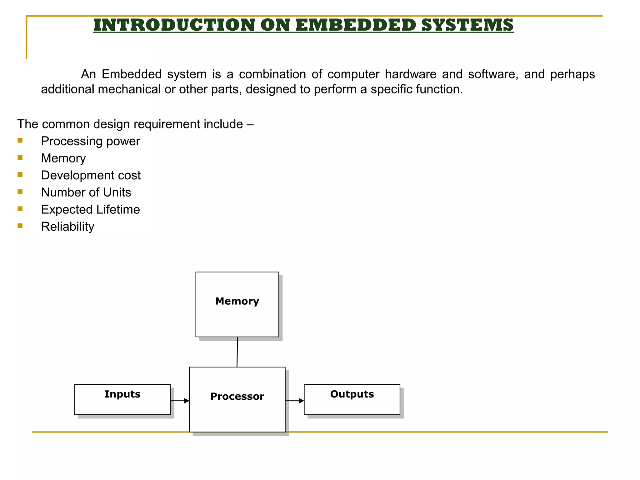 INTRODUCTION ON EMBEDDED SYSTEMS

          An Embedded system is a combination of computer hardware and software, and perhaps
   additional mechanical or other parts, designed to perform a specific function.

The common design requirement include –
   Processing power
   Memory
   Development cost
   Number of Units
   Expected Lifetime
   Reliability




                                Memory
                                Memory




              Inputs
               Inputs          Processor         Outputs
                                                 Outputs
                               Processor
 