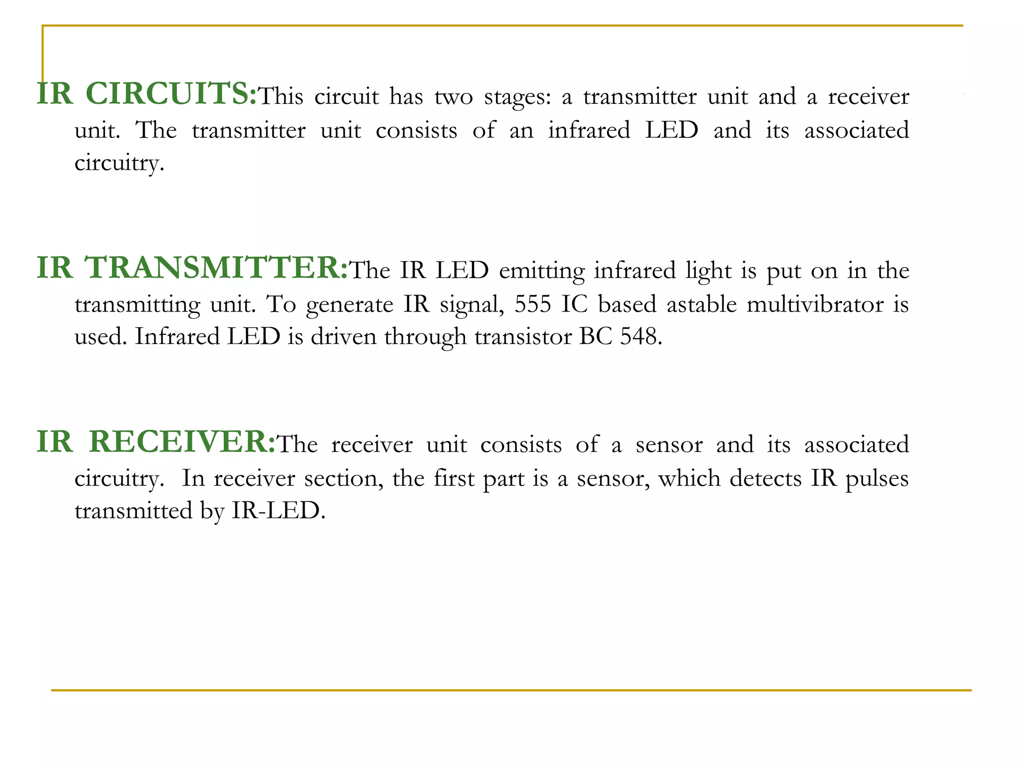 IR CIRCUITS:This        circuit has two stages: a transmitter unit and a receiver
  unit. The transmitter unit consists of an infrared LED and its associated
  circuitry.



IR TRANSMITTER:The IR LED emitting infrared light is put on in the
  transmitting unit. To generate IR signal, 555 IC based astable multivibrator is
  used. Infrared LED is driven through transistor BC 548.



IR RECEIVER:The             receiver unit consists of a sensor and its associated
  circuitry. In receiver section, the first part is a sensor, which detects IR pulses
  transmitted by IR-LED.
 