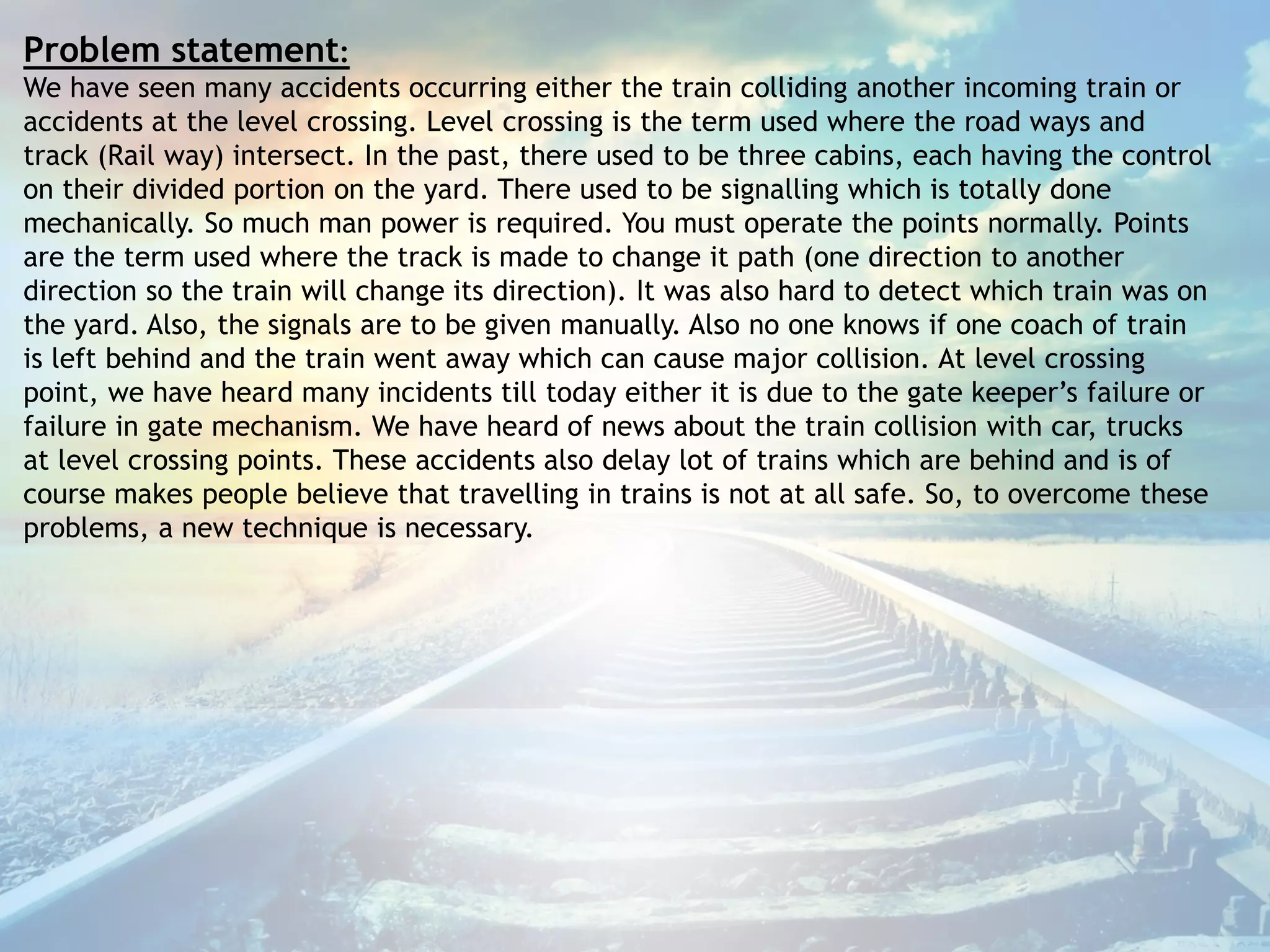 Problem statement:
We have seen many accidents occurring either the train colliding another incoming train or
accidents at the level crossing. Level crossing is the term used where the road ways and
track (Rail way) intersect. In the past, there used to be three cabins, each having the control
on their divided portion on the yard. There used to be signalling which is totally done
mechanically. So much man power is required. You must operate the points normally. Points
are the term used where the track is made to change it path (one direction to another
direction so the train will change its direction). It was also hard to detect which train was on
the yard. Also, the signals are to be given manually. Also no one knows if one coach of train
is left behind and the train went away which can cause major collision. At level crossing
point, we have heard many incidents till today either it is due to the gate keeper’s failure or
failure in gate mechanism. We have heard of news about the train collision with car, trucks
at level crossing points. These accidents also delay lot of trains which are behind and is of
course makes people believe that travelling in trains is not at all safe. So, to overcome these
problems, a new technique is necessary.
 