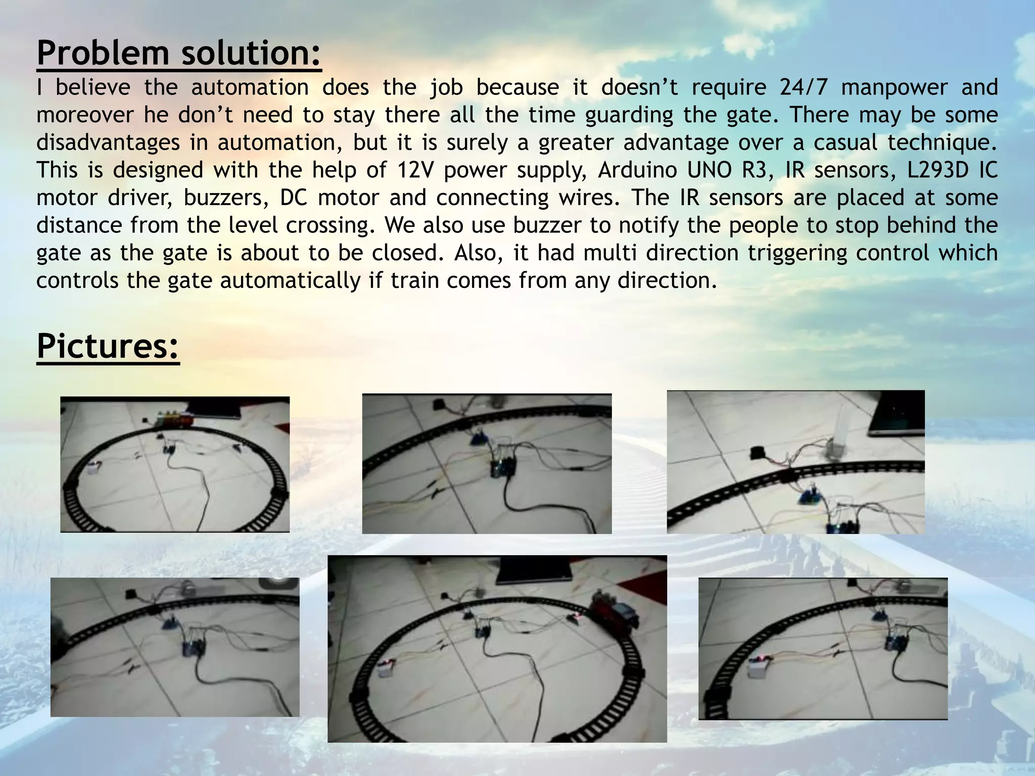 Problem solution:
I believe the automation does the job because it doesn’t require 24/7 manpower and
moreover he don’t need to stay there all the time guarding the gate. There may be some
disadvantages in automation, but it is surely a greater advantage over a casual technique.
This is designed with the help of 12V power supply, Arduino UNO R3, IR sensors, L293D IC
motor driver, buzzers, DC motor and connecting wires. The IR sensors are placed at some
distance from the level crossing. We also use buzzer to notify the people to stop behind the
gate as the gate is about to be closed. Also, it had multi direction triggering control which
controls the gate automatically if train comes from any direction.
Pictures:
 