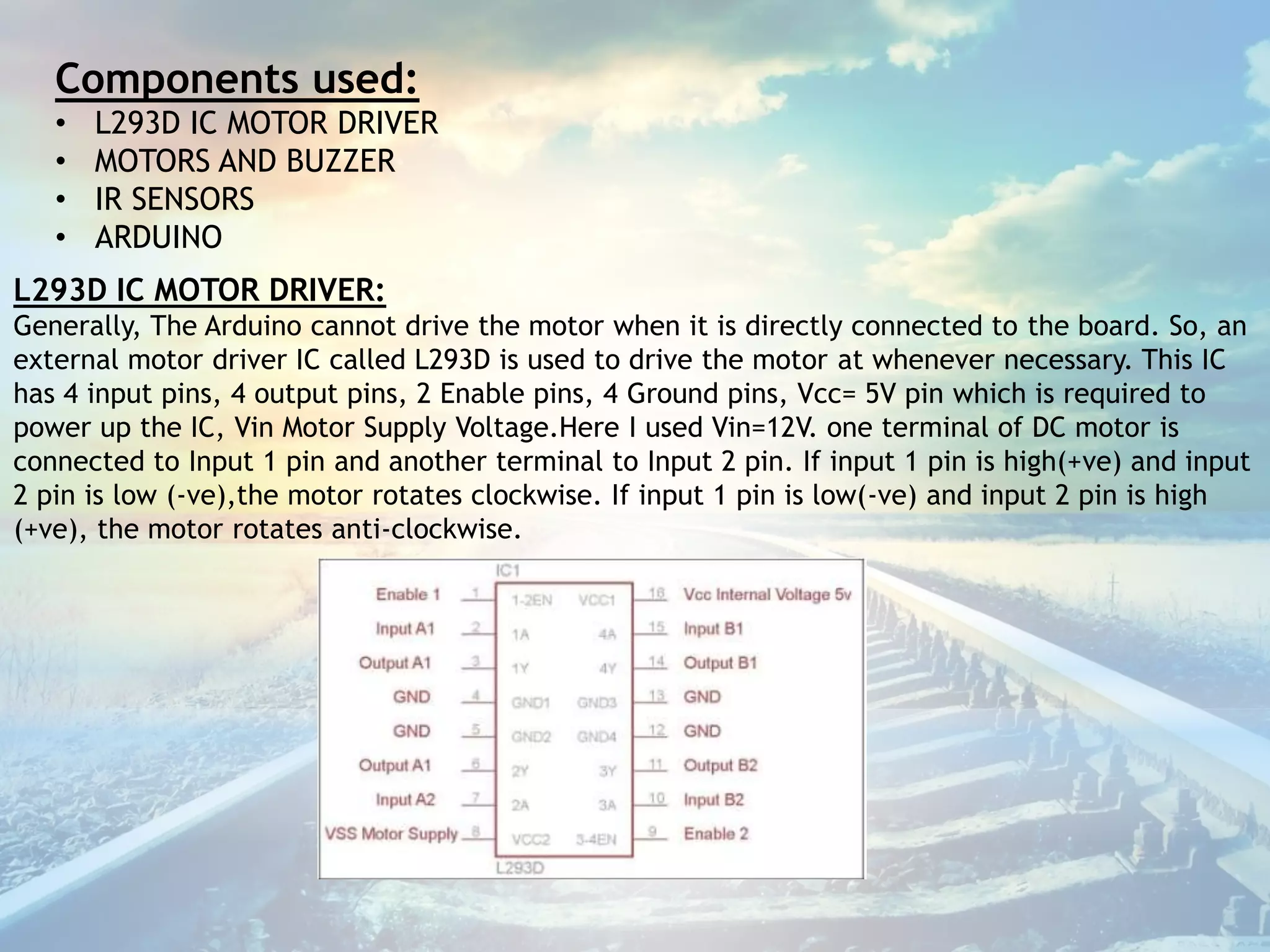 Components used:
• L293D IC MOTOR DRIVER
• MOTORS AND BUZZER
• IR SENSORS
• ARDUINO
L293D IC MOTOR DRIVER:
Generally, The Arduino cannot drive the motor when it is directly connected to the board. So, an
external motor driver IC called L293D is used to drive the motor at whenever necessary. This IC
has 4 input pins, 4 output pins, 2 Enable pins, 4 Ground pins, Vcc= 5V pin which is required to
power up the IC, Vin Motor Supply Voltage.Here I used Vin=12V. one terminal of DC motor is
connected to Input 1 pin and another terminal to Input 2 pin. If input 1 pin is high(+ve) and input
2 pin is low (-ve),the motor rotates clockwise. If input 1 pin is low(-ve) and input 2 pin is high
(+ve), the motor rotates anti-clockwise.
 