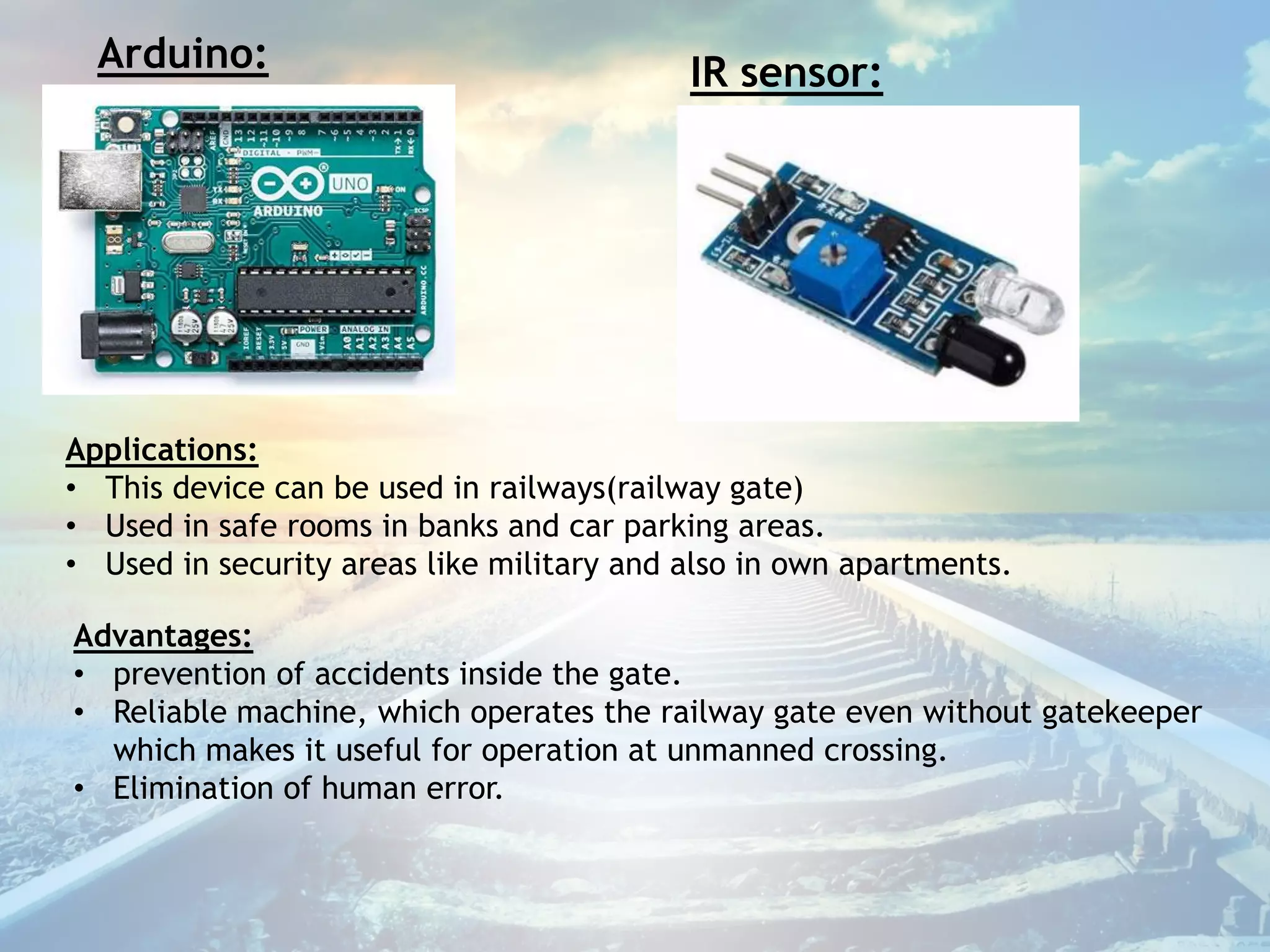 Arduino: IR sensor:
Applications:
• This device can be used in railways(railway gate)
• Used in safe rooms in banks and car parking areas.
• Used in security areas like military and also in own apartments.
Advantages:
• prevention of accidents inside the gate.
• Reliable machine, which operates the railway gate even without gatekeeper
which makes it useful for operation at unmanned crossing.
• Elimination of human error.
 