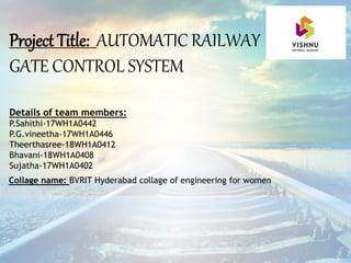Project Title: AUTOMATIC RAILWAY
GATE CONTROL SYSTEM
Details of team members:
P.Sahithi-17WH1A0442
P.G.vineetha-17WH1A0446
Theerthasree-18WH1A0412
Bhavani-18WH1A0408
Sujatha-17WH1A0402
Collage name: BVRIT Hyderabad collage of engineering for women
 
