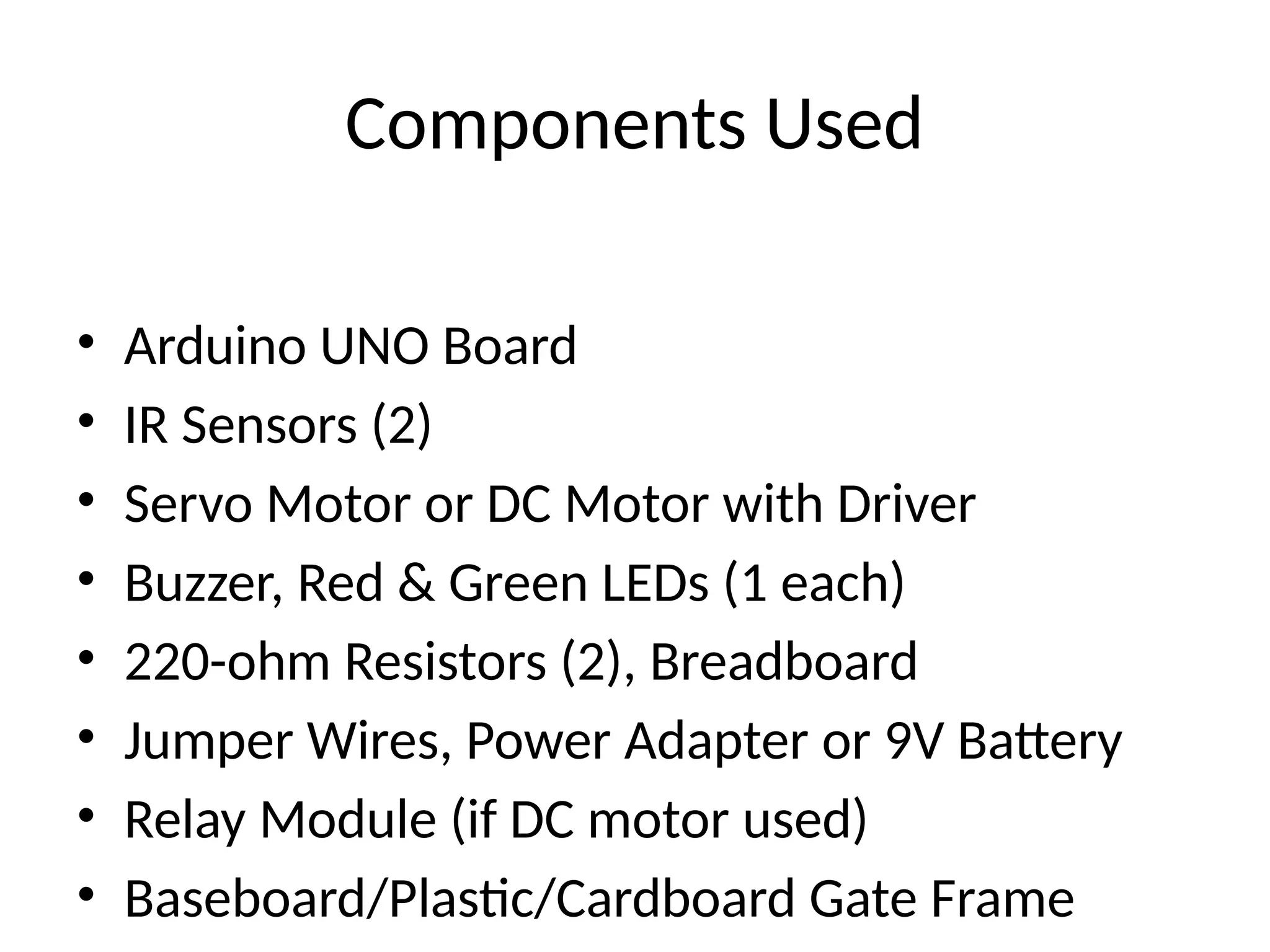 Components Used
• Arduino UNO Board
• IR Sensors (2)
• Servo Motor or DC Motor with Driver
• Buzzer, Red & Green LEDs (1 each)
• 220-ohm Resistors (2), Breadboard
• Jumper Wires, Power Adapter or 9V Battery
• Relay Module (if DC motor used)
• Baseboard/Plastic/Cardboard Gate Frame
 