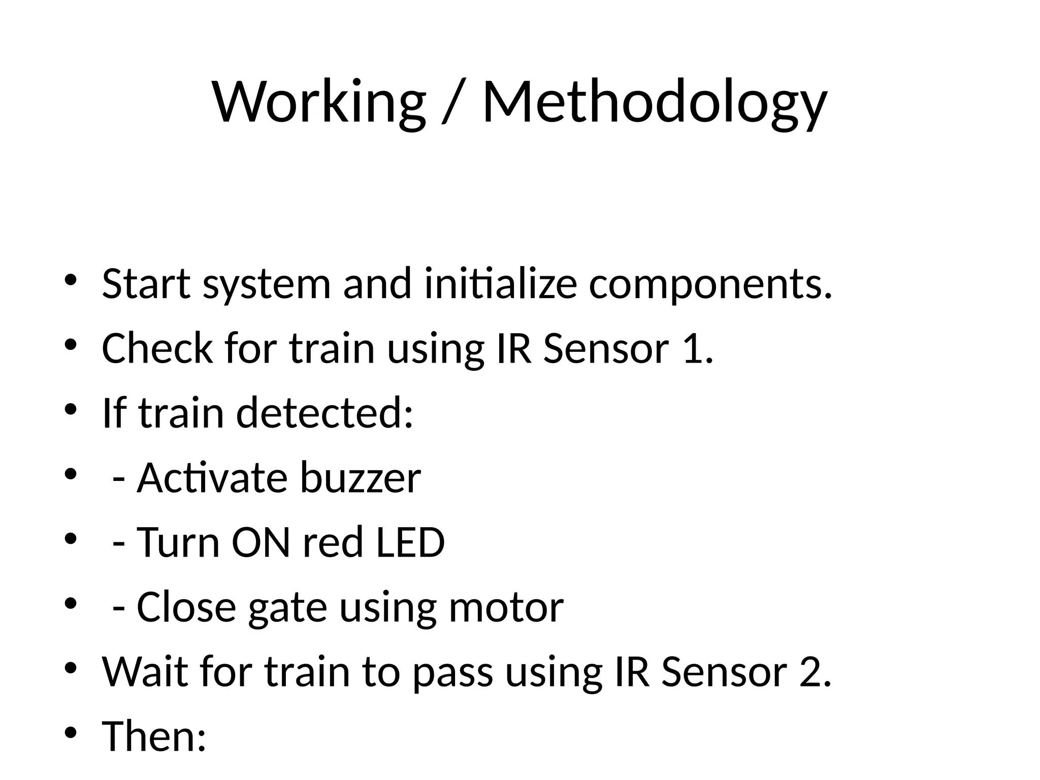Working / Methodology
• Start system and initialize components.
• Check for train using IR Sensor 1.
• If train detected:
• - Activate buzzer
• - Turn ON red LED
• - Close gate using motor
• Wait for train to pass using IR Sensor 2.
• Then:
 