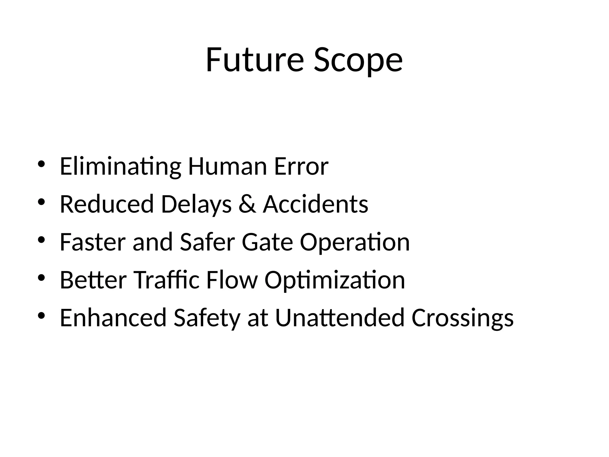 Future Scope
• Eliminating Human Error
• Reduced Delays & Accidents
• Faster and Safer Gate Operation
• Better Traffic Flow Optimization
• Enhanced Safety at Unattended Crossings
 