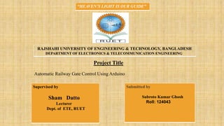 Project Title
Automatic Railway Gate Control Using Arduino
RAJSHAHI UNIVERSITY OF ENGINEERING & TECHNOLOGY, BANGLADESH
DEPARTMENT OF ELECTRONICS & TELECOMMUNICATION ENGINEERING
Supervised by
Sham Datto
Lecturer
Dept. of ETE, RUET
Submitted by

 Subroto Kumar Ghosh
Roll: 124043
“HEAVEN’S LIGHT IS OUR GUIDE”
 