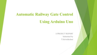Automatic Railway Gate Control
Using Arduino Uno
A PROJECT REPORT
Submitted by
T.Selvalakshmi
 