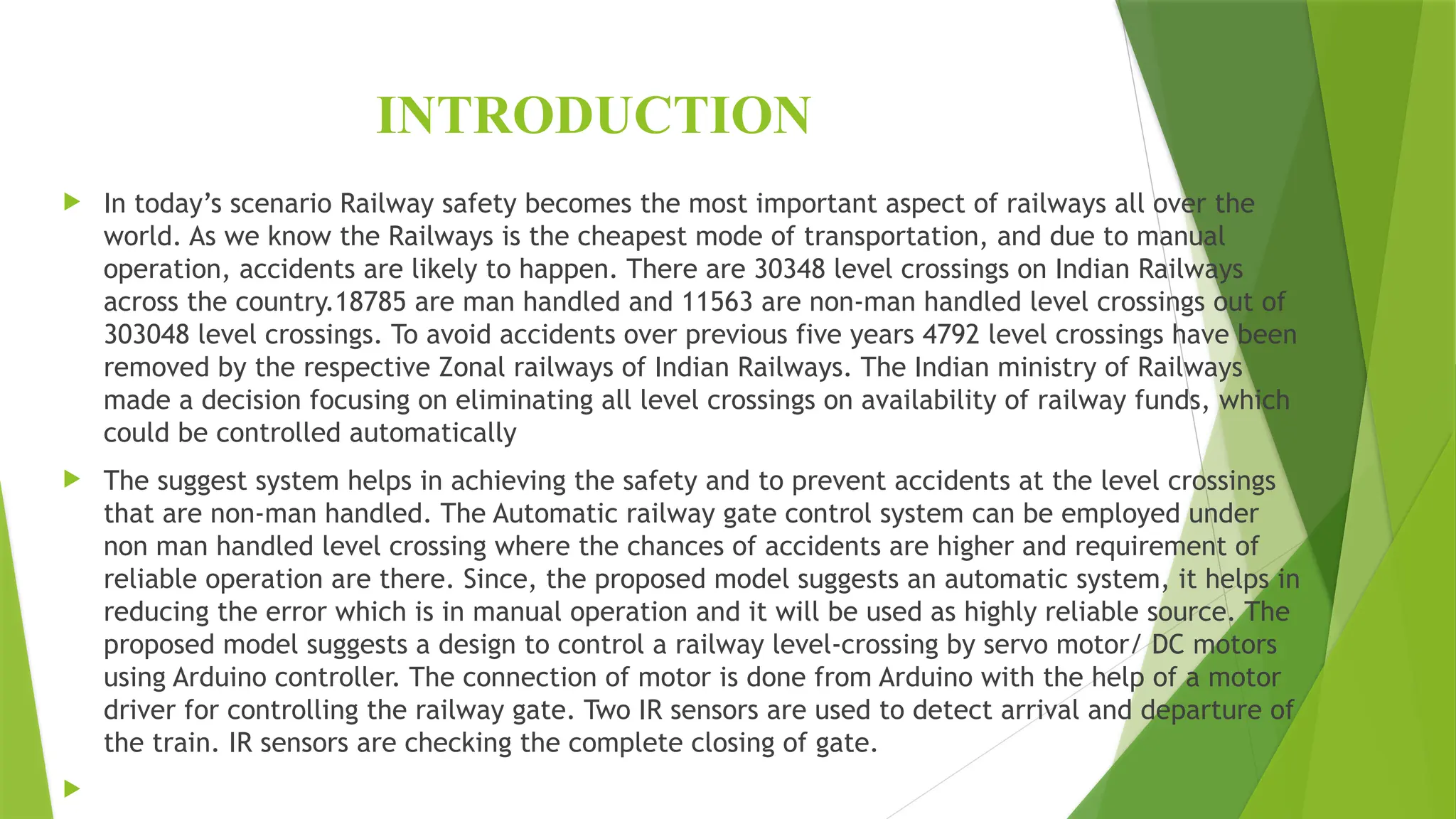 INTRODUCTION
 In today’s scenario Railway safety becomes the most important aspect of railways all over the
world. As we know the Railways is the cheapest mode of transportation, and due to manual
operation, accidents are likely to happen. There are 30348 level crossings on Indian Railways
across the country.18785 are man handled and 11563 are non-man handled level crossings out of
303048 level crossings. To avoid accidents over previous five years 4792 level crossings have been
removed by the respective Zonal railways of Indian Railways. The Indian ministry of Railways
made a decision focusing on eliminating all level crossings on availability of railway funds, which
could be controlled automatically
 The suggest system helps in achieving the safety and to prevent accidents at the level crossings
that are non-man handled. The Automatic railway gate control system can be employed under
non man handled level crossing where the chances of accidents are higher and requirement of
reliable operation are there. Since, the proposed model suggests an automatic system, it helps in
reducing the error which is in manual operation and it will be used as highly reliable source. The
proposed model suggests a design to control a railway level-crossing by servo motor/ DC motors
using Arduino controller. The connection of motor is done from Arduino with the help of a motor
driver for controlling the railway gate. Two IR sensors are used to detect arrival and departure of
the train. IR sensors are checking the complete closing of gate.

 