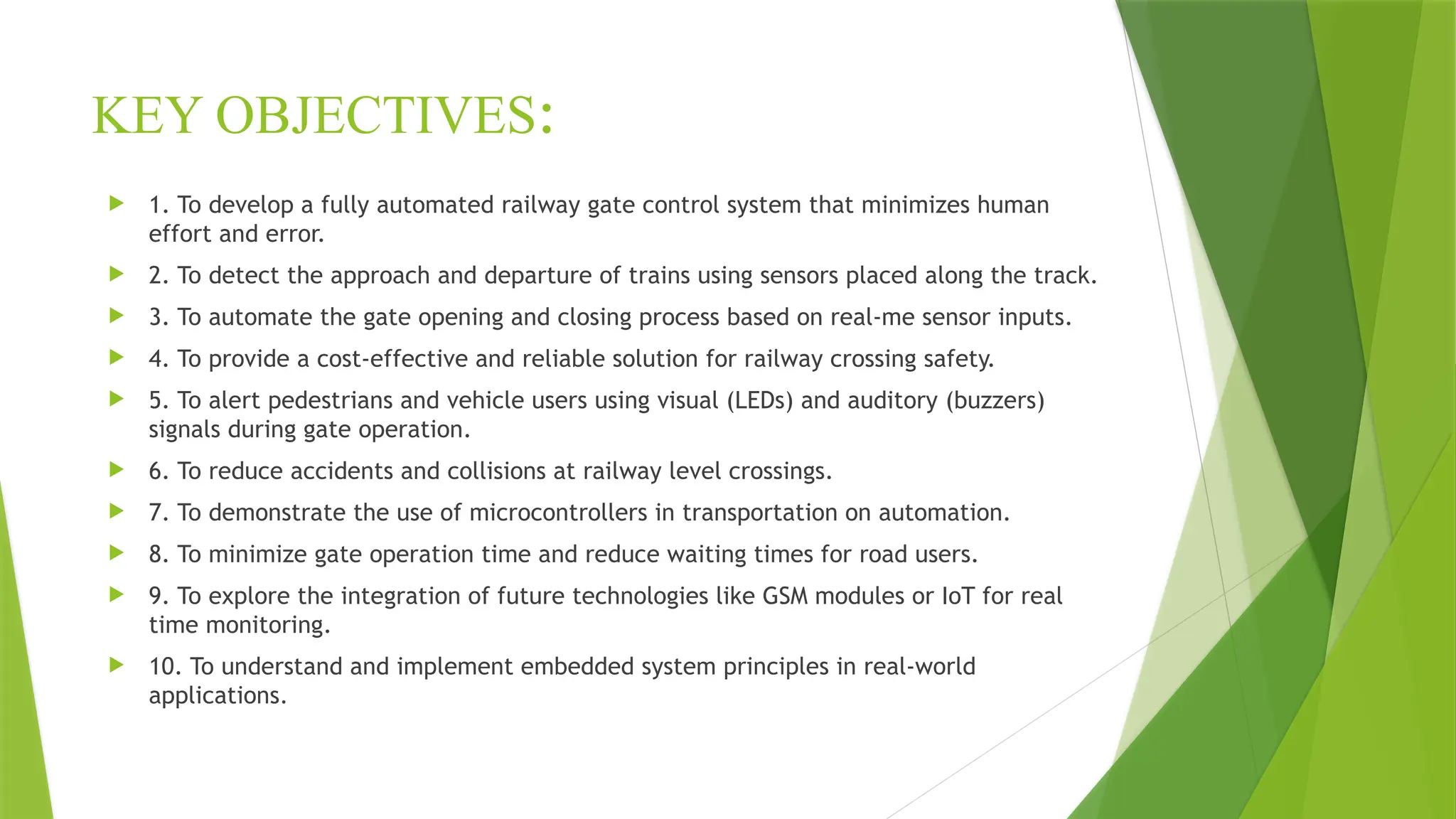 KEY OBJECTIVES:
 1. To develop a fully automated railway gate control system that minimizes human
effort and error.
 2. To detect the approach and departure of trains using sensors placed along the track.
 3. To automate the gate opening and closing process based on real-me sensor inputs.
 4. To provide a cost-effective and reliable solution for railway crossing safety.
 5. To alert pedestrians and vehicle users using visual (LEDs) and auditory (buzzers)
signals during gate operation.
 6. To reduce accidents and collisions at railway level crossings.
 7. To demonstrate the use of microcontrollers in transportation on automation.
 8. To minimize gate operation time and reduce waiting times for road users.
 9. To explore the integration of future technologies like GSM modules or IoT for real
time monitoring.
 10. To understand and implement embedded system principles in real-world
applications.
 